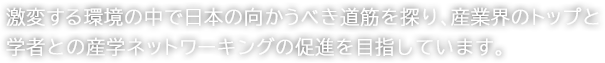 激変する環境の中で日本の向かうべき道筋を探り、産業界のトップと学者との産学ネットワーキングの促進を目指しています。